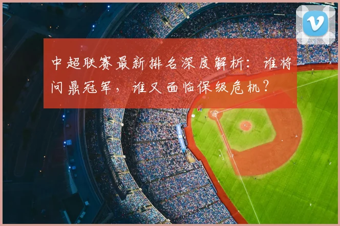中超联赛最新排名深度解析：谁将问鼎冠军，谁又面临保级危机？