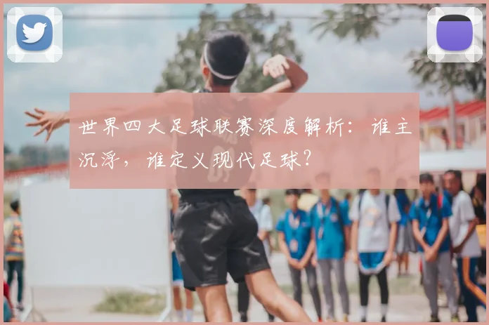 世界四大足球联赛深度解析：谁主沉浮，谁定义现代足球？