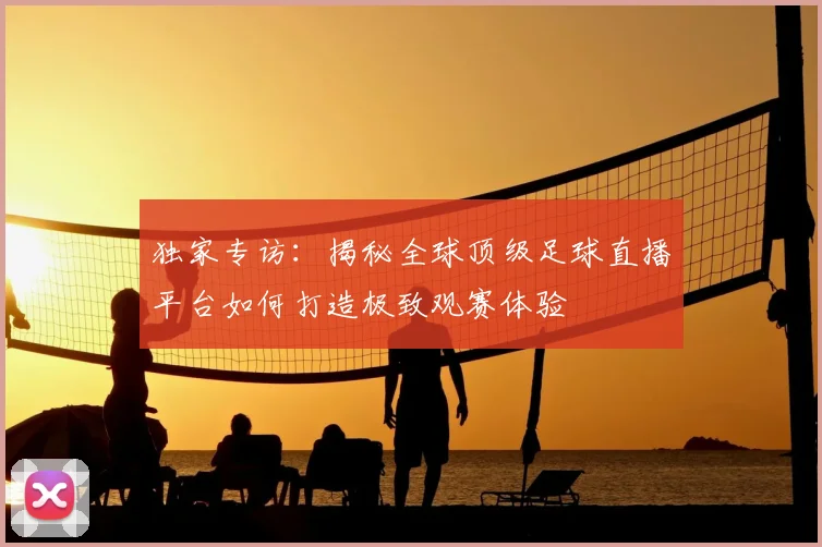独家专访：揭秘全球顶级足球直播平台如何打造极致观赛体验