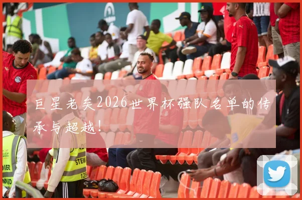巨星老矣2026世界杯强队名单的传承与超越！