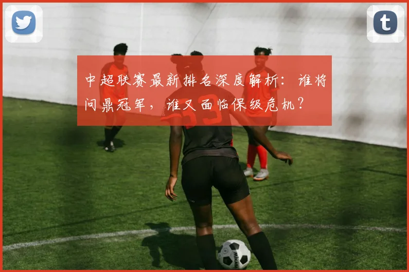 中超联赛最新排名深度解析：谁将问鼎冠军，谁又面临保级危机？